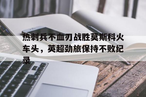 热刺兵不血刃战胜莫斯科火车头，英超劲旅保持不败纪录的简单介绍