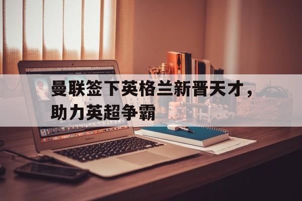 曼联签下英格兰新晋天才，助力英超争霸(曼联是英格兰足球超级联赛的球队)
