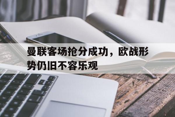 凤凰娱乐下载-曼联客场抢分成功，欧战形势仍旧不容乐观的简单介绍