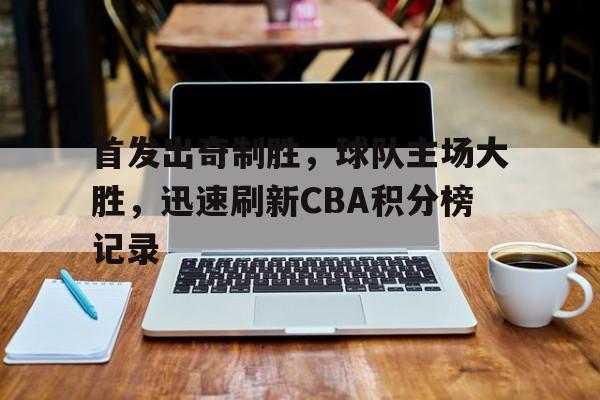 首发出奇制胜，球队主场大胜，迅速刷新CBA积分榜记录(cba联赛各队积分)